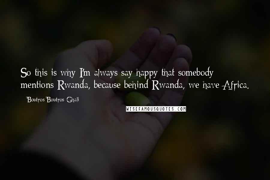 Boutros Boutros-Ghali quotes: So this is why I'm always say happy that somebody mentions Rwanda, because behind Rwanda, we have Africa.