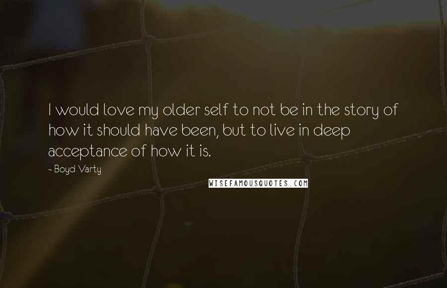Boyd Varty quotes: I would love my older self to not be in the story of how it should have been, but to live in deep acceptance of how it is. Boyd Varty quotes: I would love my older self to not be in the story of how it should have been, but to live in deep acceptance of how it is.