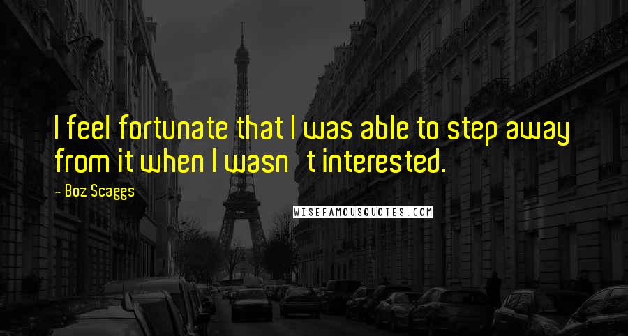 Boz Scaggs quotes: I feel fortunate that I was able to step away from it when I wasn't interested.