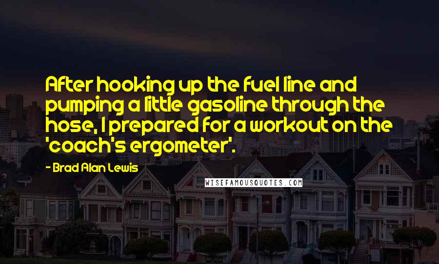 Brad Alan Lewis quotes: After hooking up the fuel line and pumping a little gasoline through the hose, I prepared for a workout on the 'coach's ergometer'.