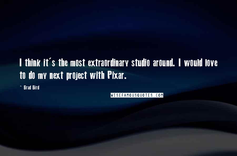 Brad Bird quotes: I think it's the most extraordinary studio around. I would love to do my next project with Pixar.