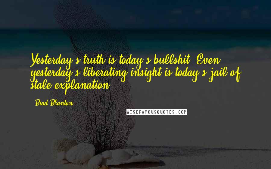 Brad Blanton quotes: Yesterday's truth is today's bullshit. Even yesterday's liberating insight is today's jail of stale explanation.