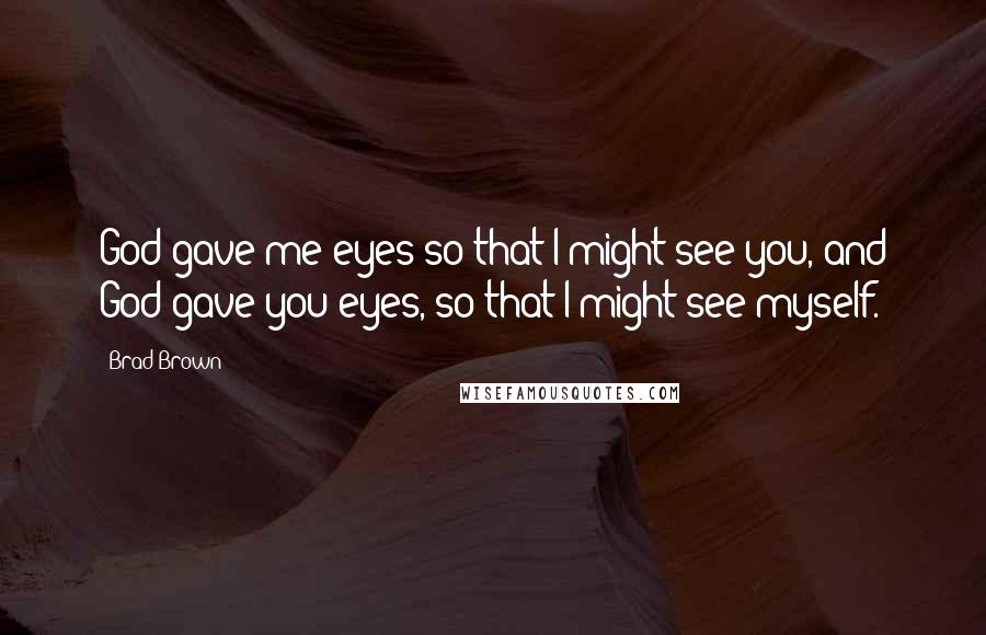 Brad Brown quotes: God gave me eyes so that I might see you, and God gave you eyes, so that I might see myself.