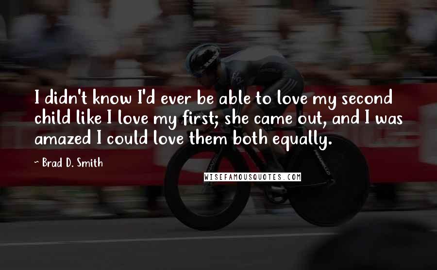 Brad D. Smith quotes: I didn't know I'd ever be able to love my second child like I love my first; she came out, and I was amazed I could love them both equally.