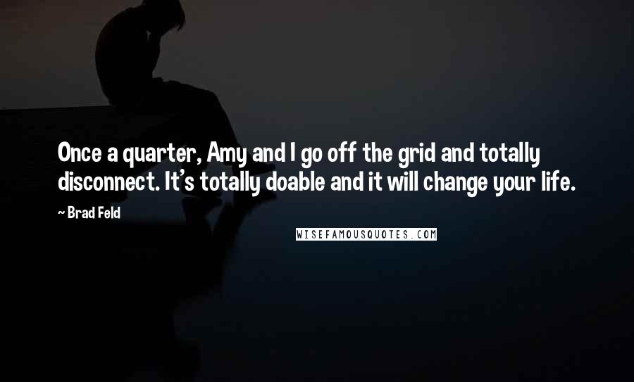 Brad Feld quotes: Once a quarter, Amy and I go off the grid and totally disconnect. It's totally doable and it will change your life. Brad Feld quotes: Once a quarter, Amy and I go off the grid and totally disconnect. It's totally doable and it will change your life.