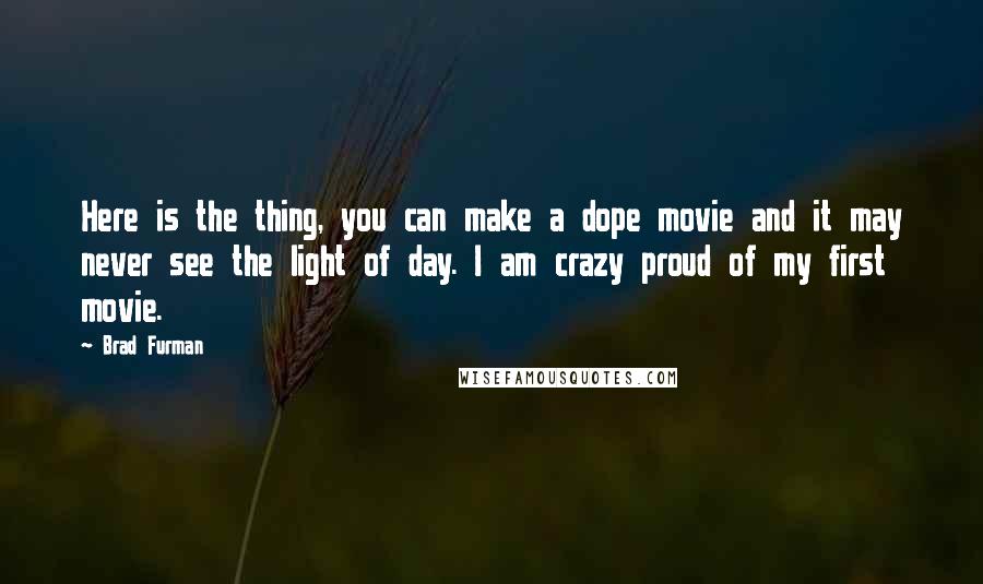 Brad Furman quotes: Here is the thing, you can make a dope movie and it may never see the light of day. I am crazy proud of my first movie. Brad Furman quotes: Here is the thing, you can make a dope movie and it may never see the light of day. I am crazy proud of my first movie.