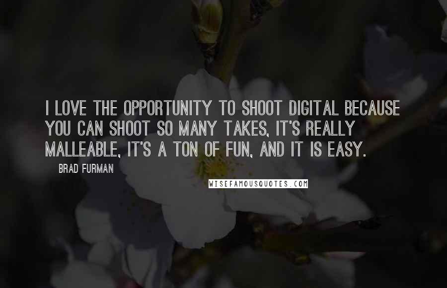 Brad Furman quotes: I love the opportunity to shoot digital because you can shoot so many takes, it's really malleable, it's a ton of fun, and it is easy. Brad Furman quotes: I love the opportunity to shoot digital because you can shoot so many takes, it's really malleable, it's a ton of fun, and it is easy.