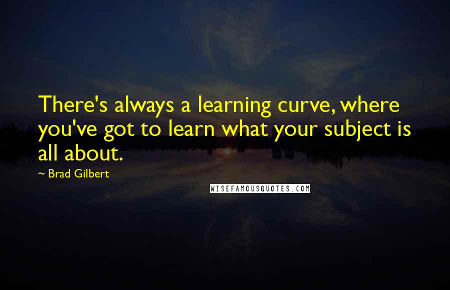 Brad Gilbert quotes: There's always a learning curve, where you've got to learn what your subject is all about.