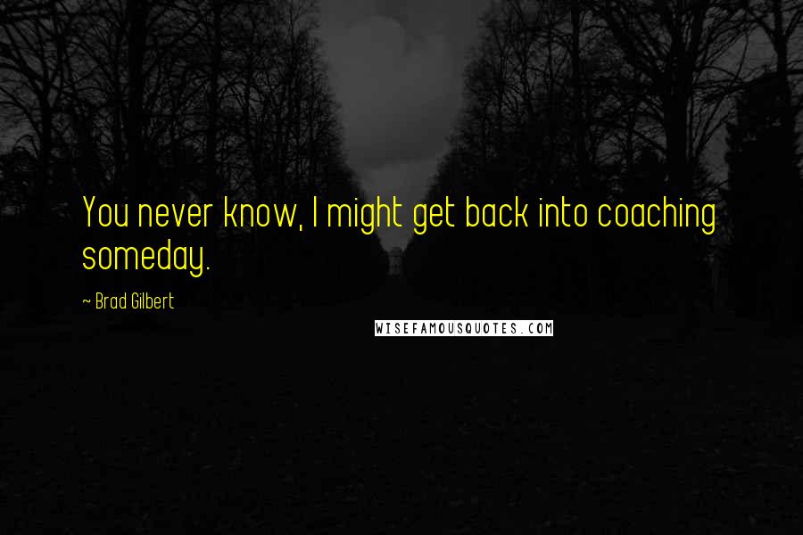 Brad Gilbert quotes: You never know, I might get back into coaching someday.