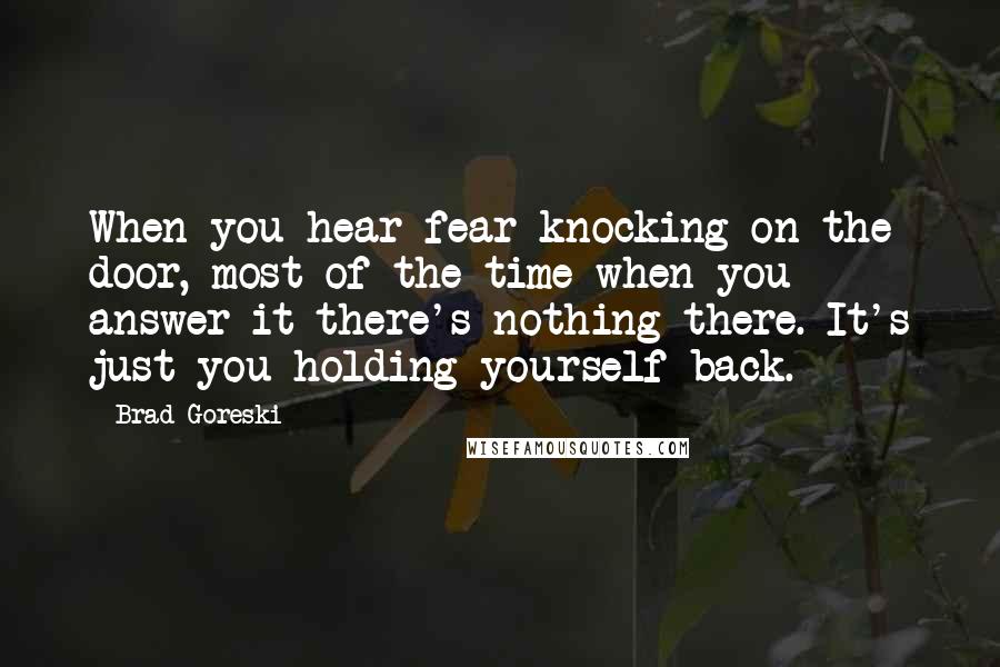 Brad Goreski quotes: When you hear fear knocking on the door, most of the time when you answer it there's nothing there. It's just you holding yourself back. Brad Goreski quotes: When you hear fear knocking on the door, most of the time when you answer it there's nothing there. It's just you holding yourself back.