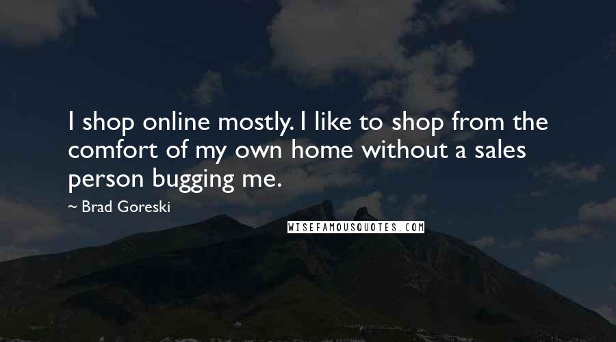 Brad Goreski quotes: I shop online mostly. I like to shop from the comfort of my own home without a sales person bugging me. Brad Goreski quotes: I shop online mostly. I like to shop from the comfort of my own home without a sales person bugging me.