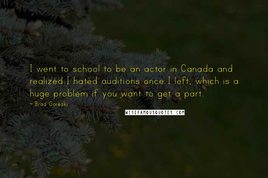 Brad Goreski quotes: I went to school to be an actor in Canada and realized I hated auditions once I left, which is a huge problem if you want to get a part. Brad Goreski quotes: I went to school to be an actor in Canada and realized I hated auditions once I left, which is a huge problem if you want to get a part.