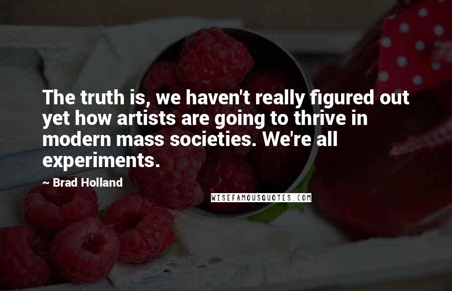 Brad Holland quotes: The truth is, we haven't really figured out yet how artists are going to thrive in modern mass societies. We're all experiments.