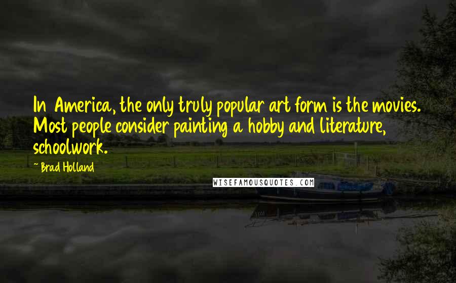 Brad Holland quotes: In America, the only truly popular art form is the movies. Most people consider painting a hobby and literature, schoolwork. Brad Holland quotes: In America, the only truly popular art form is the movies. Most people consider painting a hobby and literature, schoolwork.