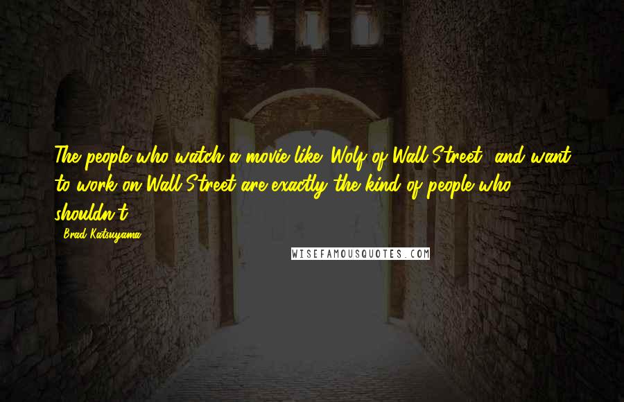 Brad Katsuyama quotes: The people who watch a movie like 'Wolf of Wall Street' and want to work on Wall Street are exactly the kind of people who shouldn't. Brad Katsuyama quotes: The people who watch a movie like 'Wolf of Wall Street' and want to work on Wall Street are exactly the kind of people who shouldn't.