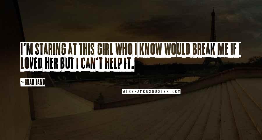 Brad Land quotes: I'm staring at this girl who I know would break me if I loved her but I can't help it.