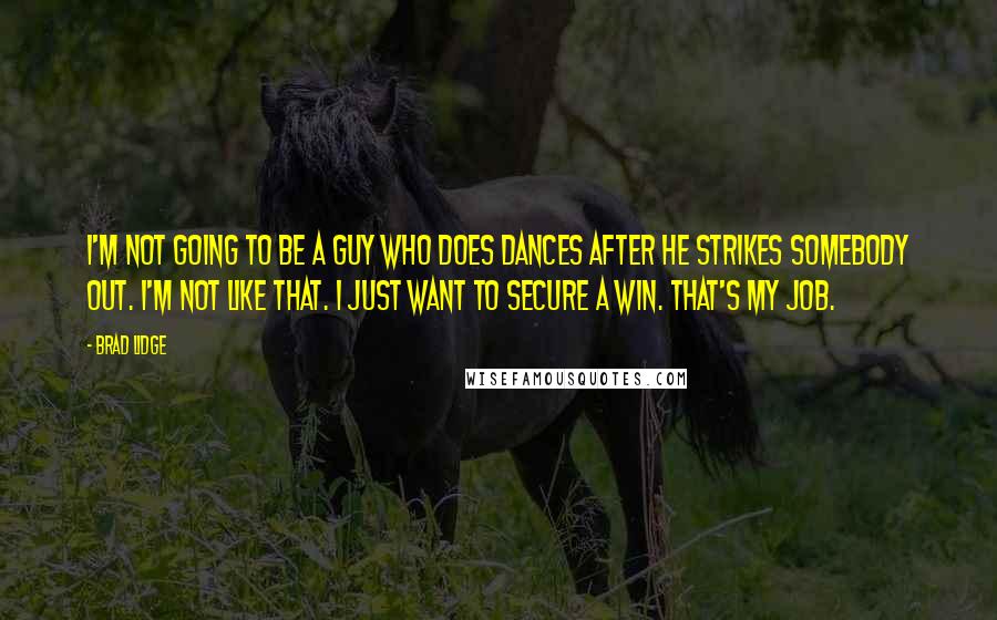 Brad Lidge quotes: I'm not going to be a guy who does dances after he strikes somebody out. I'm not like that. I just want to secure a win. That's my job.