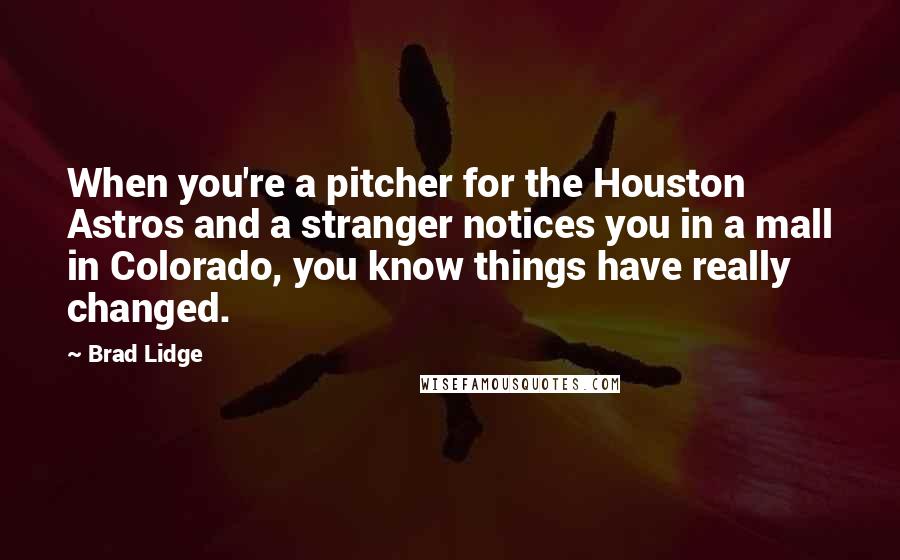 Brad Lidge quotes: When you're a pitcher for the Houston Astros and a stranger notices you in a mall in Colorado, you know things have really changed. Brad Lidge quotes: When you're a pitcher for the Houston Astros and a stranger notices you in a mall in Colorado, you know things have really changed.