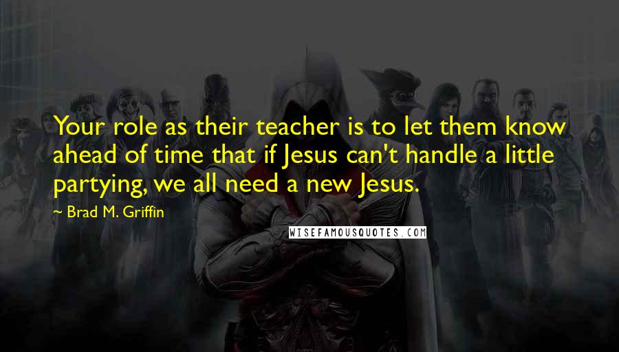 Brad M. Griffin quotes: Your role as their teacher is to let them know ahead of time that if Jesus can't handle a little partying, we all need a new Jesus.