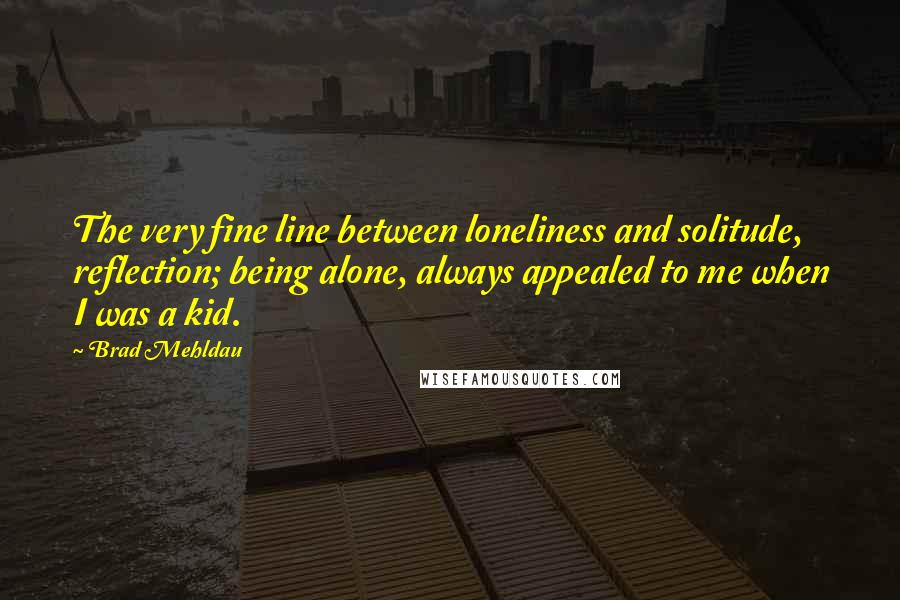 Brad Mehldau quotes: The very fine line between loneliness and solitude, reflection; being alone, always appealed to me when I was a kid.