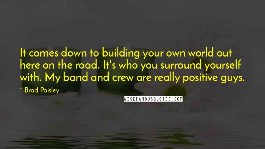 Brad Paisley quotes: It comes down to building your own world out here on the road. It's who you surround yourself with. My band and crew are really positive guys.