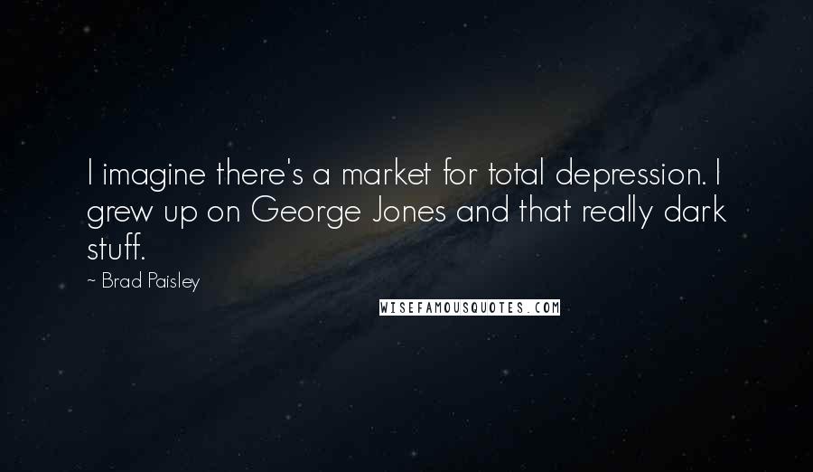 Brad Paisley quotes: I imagine there's a market for total depression. I grew up on George Jones and that really dark stuff.