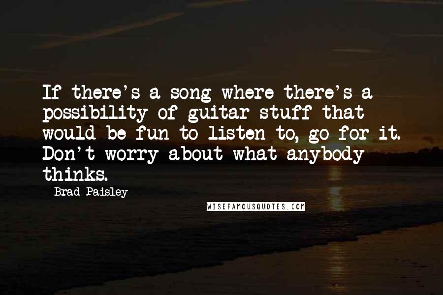 Brad Paisley quotes: If there's a song where there's a possibility of guitar stuff that would be fun to listen to, go for it. Don't worry about what anybody thinks.