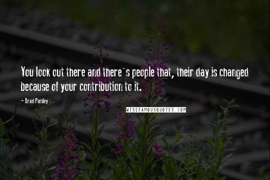 Brad Paisley quotes: You look out there and there's people that, their day is changed because of your contribution to it.