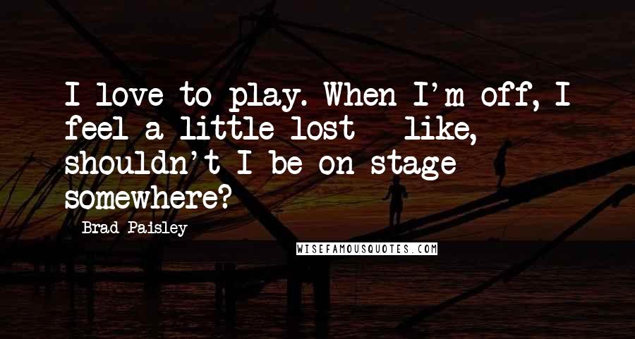 Brad Paisley quotes: I love to play. When I'm off, I feel a little lost - like, shouldn't I be on stage somewhere?