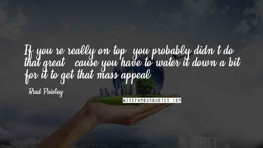 Brad Paisley quotes: If you're really on top, you probably didn't do that great, 'cause you have to water it down a bit for it to get that mass appeal.