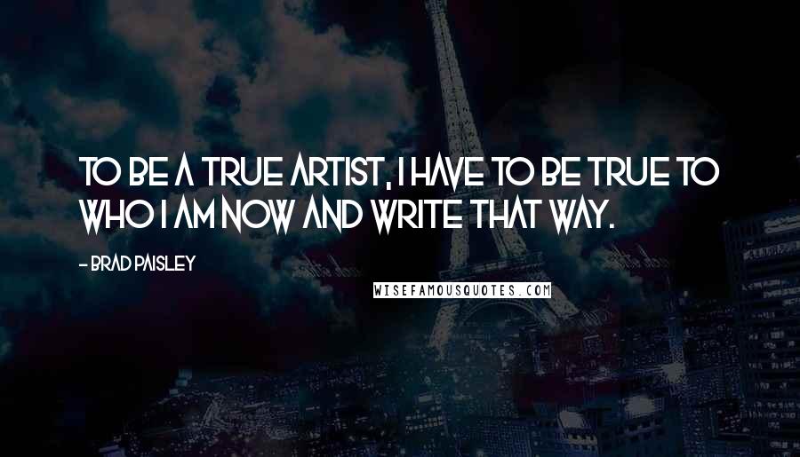 Brad Paisley quotes: To be a true artist, I have to be true to who I am now and write that way.