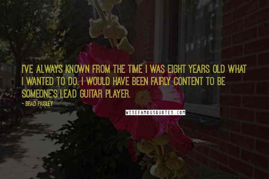 Brad Paisley quotes: I've always known from the time I was eight years old what I wanted to do. I would have been fairly content to be someone's lead guitar player.