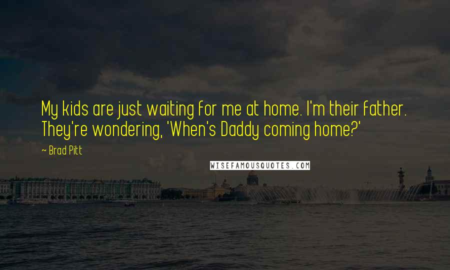 Brad Pitt quotes: My kids are just waiting for me at home. I'm their father. They're wondering, 'When's Daddy coming home?' Brad Pitt quotes: My kids are just waiting for me at home. I'm their father. They're wondering, 'When's Daddy coming home?'