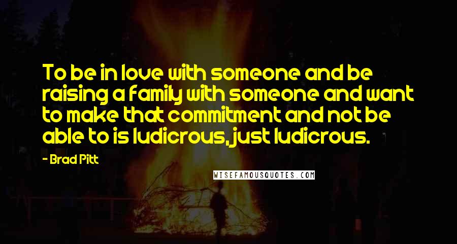 Brad Pitt quotes: To be in love with someone and be raising a family with someone and want to make that commitment and not be able to is ludicrous, just ludicrous.