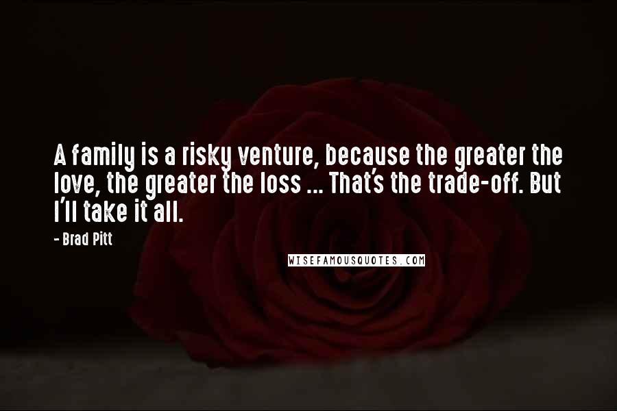 Brad Pitt quotes: A family is a risky venture, because the greater the love, the greater the loss ... That's the trade-off. But I'll take it all. Brad Pitt quotes: A family is a risky venture, because the greater the love, the greater the loss ... That's the trade-off. But I'll take it all.