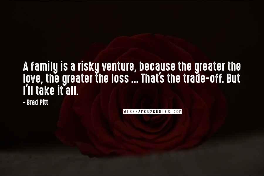 Brad Pitt quotes: A family is a risky venture, because the greater the love, the greater the loss ... That's the trade-off. But I'll take it all.