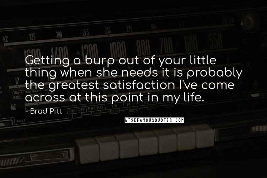 Brad Pitt quotes: Getting a burp out of your little thing when she needs it is probably the greatest satisfaction I've come across at this point in my life.
