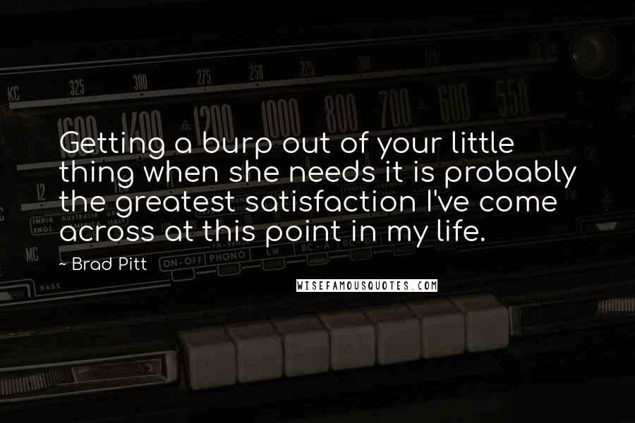 Brad Pitt quotes: Getting a burp out of your little thing when she needs it is probably the greatest satisfaction I've come across at this point in my life. Brad Pitt quotes: Getting a burp out of your little thing when she needs it is probably the greatest satisfaction I've come across at this point in my life.