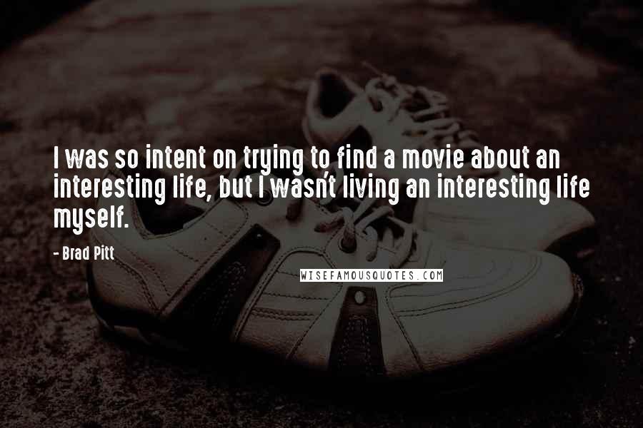 Brad Pitt quotes: I was so intent on trying to find a movie about an interesting life, but I wasn't living an interesting life myself. Brad Pitt quotes: I was so intent on trying to find a movie about an interesting life, but I wasn't living an interesting life myself.