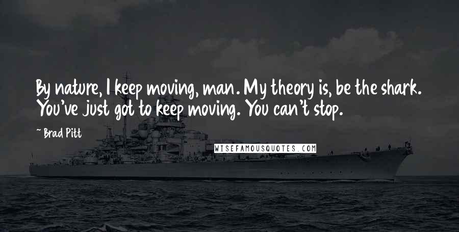 Brad Pitt quotes: By nature, I keep moving, man. My theory is, be the shark. You've just got to keep moving. You can't stop. Brad Pitt quotes: By nature, I keep moving, man. My theory is, be the shark. You've just got to keep moving. You can't stop.