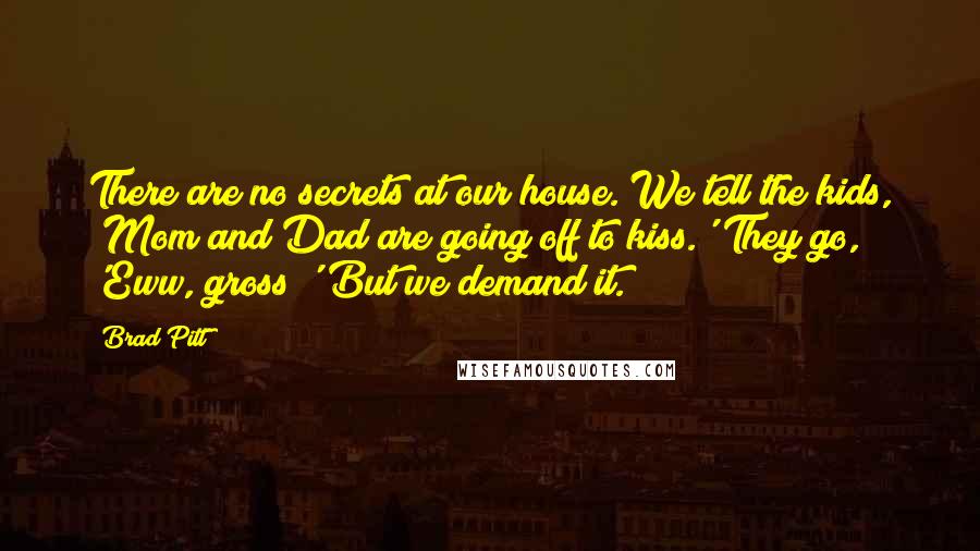 Brad Pitt quotes: There are no secrets at our house. We tell the kids, 'Mom and Dad are going off to kiss.' They go, 'Eww, gross!' But we demand it.