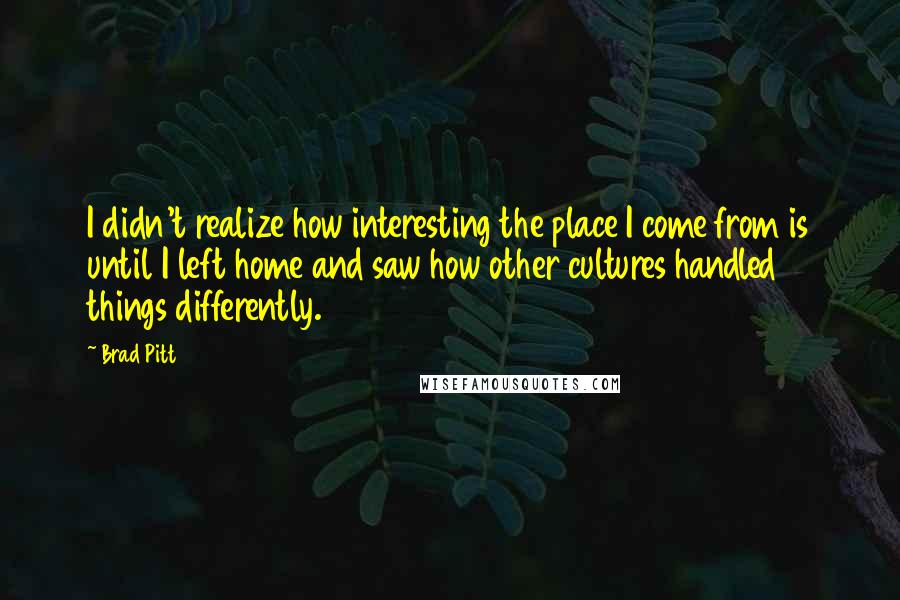 Brad Pitt quotes: I didn't realize how interesting the place I come from is until I left home and saw how other cultures handled things differently. Brad Pitt quotes: I didn't realize how interesting the place I come from is until I left home and saw how other cultures handled things differently.