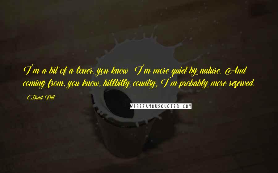 Brad Pitt quotes: I'm a bit of a loner, you know? I'm more quiet by nature. And coming from, you know, hillbilly country, I'm probably more reserved. Brad Pitt quotes: I'm a bit of a loner, you know? I'm more quiet by nature. And coming from, you know, hillbilly country, I'm probably more reserved.