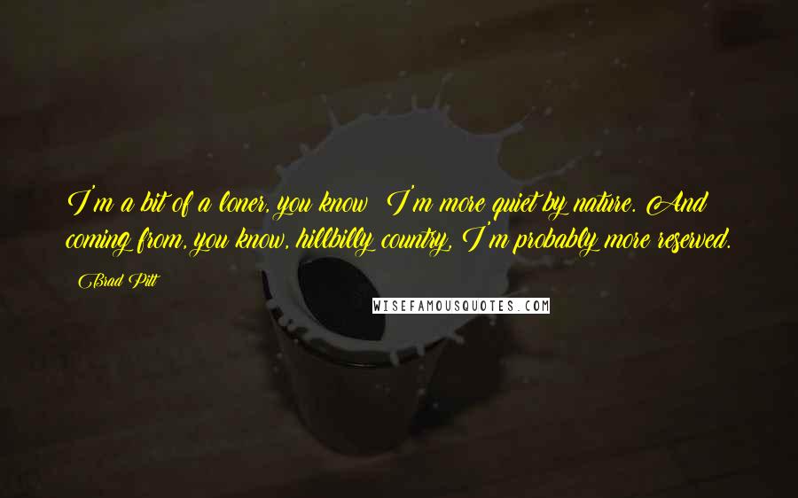 Brad Pitt quotes: I'm a bit of a loner, you know? I'm more quiet by nature. And coming from, you know, hillbilly country, I'm probably more reserved.