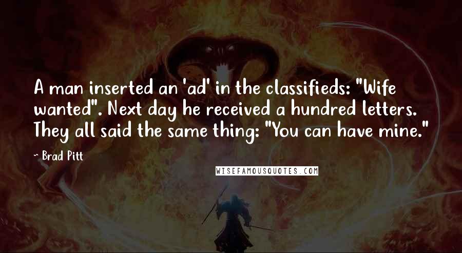 Brad Pitt quotes: A man inserted an 'ad' in the classifieds: "Wife wanted". Next day he received a hundred letters. They all said the same thing: "You can have mine." Brad Pitt quotes: A man inserted an 'ad' in the classifieds: "Wife wanted". Next day he received a hundred letters. They all said the same thing: "You can have mine."