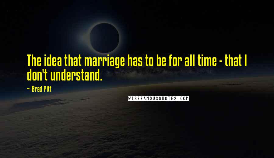 Brad Pitt quotes: The idea that marriage has to be for all time - that I don't understand.