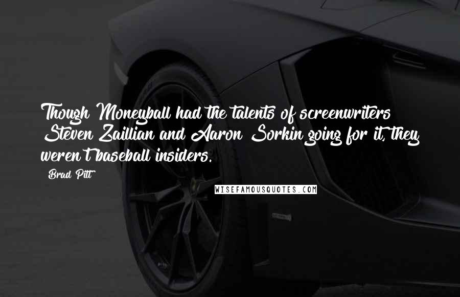 Brad Pitt quotes: Though Moneyball had the talents of screenwriters Steven Zaillian and Aaron Sorkin going for it, they weren't baseball insiders. Brad Pitt quotes: Though Moneyball had the talents of screenwriters Steven Zaillian and Aaron Sorkin going for it, they weren't baseball insiders.