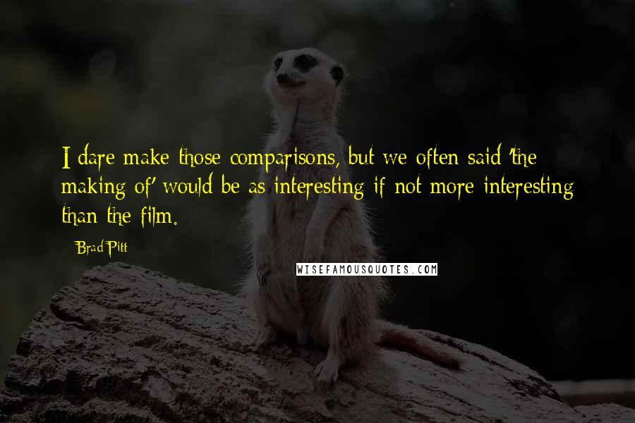 Brad Pitt quotes: I dare make those comparisons, but we often said 'the making of' would be as interesting if not more interesting than the film. Brad Pitt quotes: I dare make those comparisons, but we often said 'the making of' would be as interesting if not more interesting than the film.