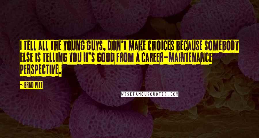 Brad Pitt quotes: I tell all the young guys, don't make choices because somebody else is telling you it's good from a career-maintenance perspective. Brad Pitt quotes: I tell all the young guys, don't make choices because somebody else is telling you it's good from a career-maintenance perspective.