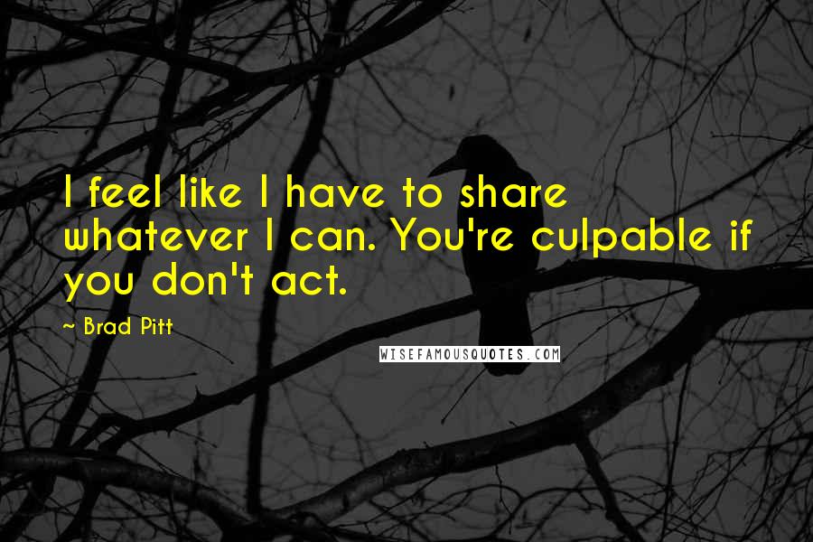 Brad Pitt quotes: I feel like I have to share whatever I can. You're culpable if you don't act.